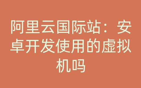 阿里云国际站：安卓开发使用的虚拟机吗