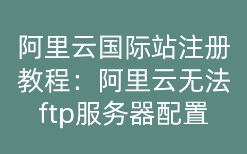 阿里云国际站注册教程：阿里云无法ftp服务器配置