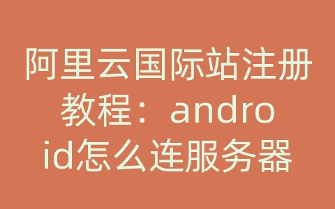 阿里云国际站注册教程：android怎么连服务器