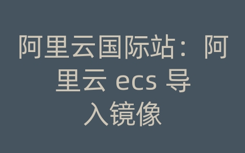 阿里云国际站：阿里云 ecs 导入镜像