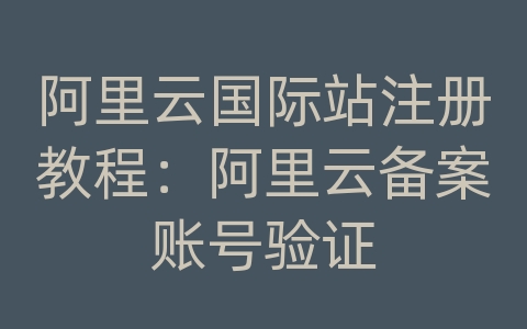 阿里云国际站注册教程：阿里云备案账号验证