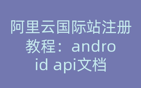 阿里云国际站注册教程：android api文档怎么看