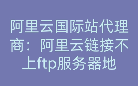 阿里云国际站代理商：阿里云链接不上ftp服务器地址