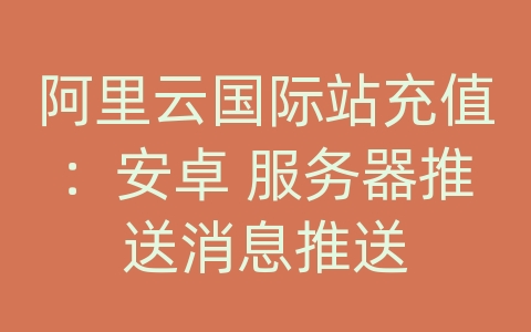 阿里云国际站充值：安卓 服务器推送消息推送