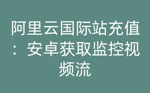 阿里云国际站充值：安卓获取监控视频流