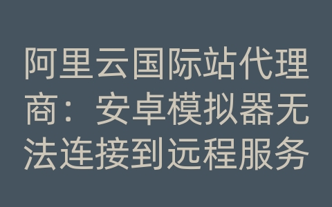 阿里云国际站代理商：安卓模拟器无法连接到远程服务器