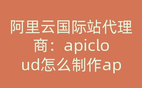 阿里云国际站代理商：apicloud怎么制作app