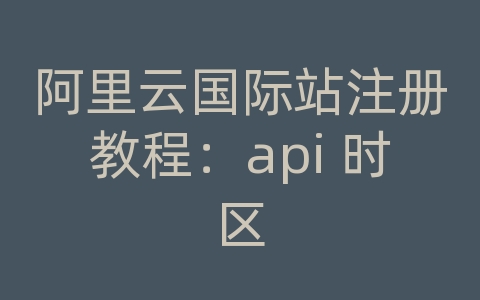 阿里云国际站注册教程：api 时区