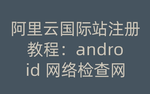 阿里云国际站注册教程：android 网络检查网络连接网络设置