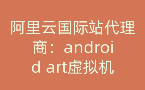 阿里云国际站代理商：android art虚拟机详解