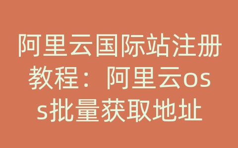 阿里云国际站注册教程：阿里云oss批量获取地址