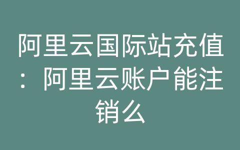 阿里云国际站充值：阿里云账户能注销么