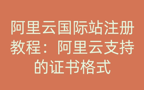 阿里云国际站注册教程：阿里云支持的证书格式