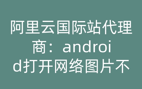 阿里云国际站代理商：android打开网络图片不显示