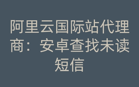 阿里云国际站代理商：安卓查找未读短信