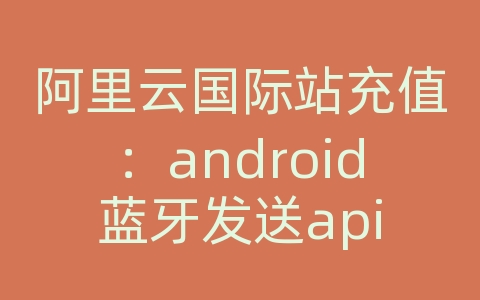 阿里云国际站充值：android蓝牙发送api