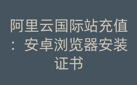 阿里云国际站充值：安卓浏览器安装证书