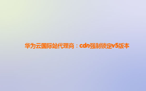 华为云国际站代理商：cdn强制锁定v5版本