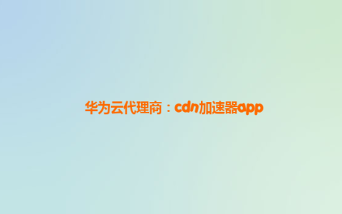 华为云代理商：cdn加速器app