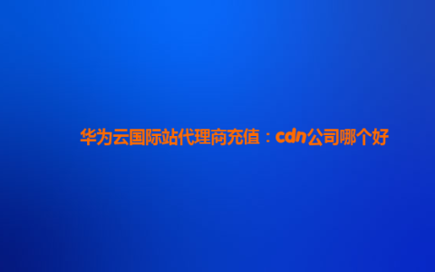 华为云国际站代理商充值：cdn公司哪个好