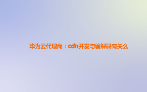 华为云代理商：cdn开发与编解码有关么