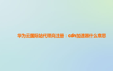 华为云国际站代理商注册：cdn加速器什么意思